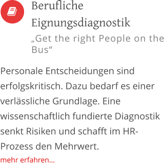   Personale Entscheidungen sind erfolgskritisch. Dazu bedarf es einer verlässliche Grundlage. Eine wissenschaftlich fundierte Diagnostik senkt Risiken und schafft im HR-Prozess den Mehrwert. mehr erfahren...         Berufliche Eignungsdiagnostik „Get the right People on the Bus“