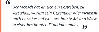 Der Mensch hat an sich ein Bestreben, zu verstehen, warum sein Gegenüber oder vielleicht auch er selber auf eine bestimmte Art und Weise in einer bestimmten Situation handelt.