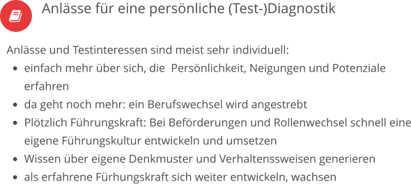  Anlässe und Testinteressen sind meist sehr individuell: •	einfach mehr über sich, die  Persönlichkeit, Neigungen und Potenziale erfahren •	da geht noch mehr: ein Berufswechsel wird angestrebt •	Plötzlich Führungskraft: Bei Beförderungen und Rollenwechsel schnell eine eigene Führungskultur entwickeln und umsetzen •	Wissen über eigene Denkmuster und Verhaltenssweisen generieren •	als erfahrene Fürhungskraft sich weiter entwickeln, wachsen   Anlässe für eine persönliche (Test-)Diagnostik